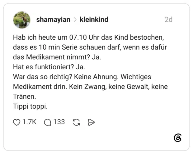 Hab ich heute um 07.10 Uhr das Kind bestochen, dass es 10 min Serie schauen darf, wenn es dafür das Medikament nimmt? Ja. Hat es funktioniert? Ja. War das so richtig? Keine Ahnung. Wichtiges Medikament drin. Kein Zwang, keine Gewalt, keine Tränen. Tippi toppi.