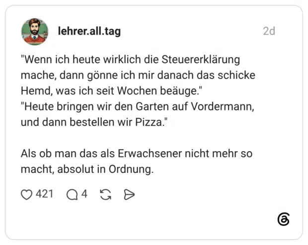 "Wenn ich heute wirklich die Steuererklärung mache, dann gönne ich mir danach das schicke Hemd, was ich seit Wochen beäuge." "Heute bringen wir den Garten auf Vordermann, und dann bestellen wir Pizza." Als ob man das als Erwachsener nicht mehr so macht, absolut in Ordnung.