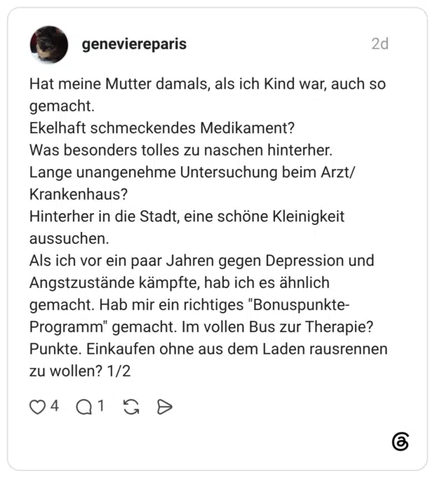 Hat meine Mutter damals, als ich Kind war, auch so gemacht. Ekelhaft schmeckendes Medikament? Was besonders tolles zu naschen hinterher. Lange unangenehme Untersuchung beim Arzt/Krankenhaus? Hinterher in die Stadt, eine schöne Kleinigkeit aussuchen. Als ich vor ein paar Jahren gegen Depression und Angstzustände kämpfte, hab ich es ähnlich gemacht. Hab mir ein richtiges "Bonuspunkte-Programm" gemacht. Im vollen Bus zur Therapie? Punkte. Einkaufen ohne aus dem Laden rausrennen zu wollen? 1/2
