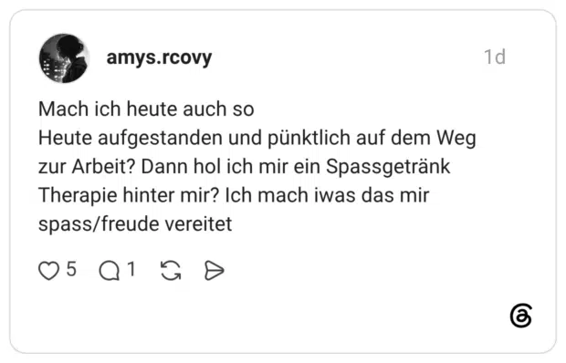 Mach ich heute auch so Heute aufgestanden und pünktlich auf dem Weg zur Arbeit? Dann hol ich mir ein Spassgetränk Therapie hinter mir? Ich mach iwas das mir spass/freude vereitet