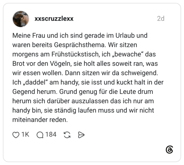 Meine Frau und ich sind gerade im Urlaub und waren bereits Gesprächsthema. Wir sitzen morgens am Frühstückstisch, ich „bewache“ das Brot vor den Vögeln, sie holt alles soweit ran, was wir essen wollen. Dann sitzen wir da schweigend. Ich „daddel“ am handy, sie isst und kuckt halt in der Gegend herum. Grund genug für die Leute drum herum sich darüber auszulassen das ich nur am handy bin, sie ständig laufen muss und wir nicht miteinander reden.