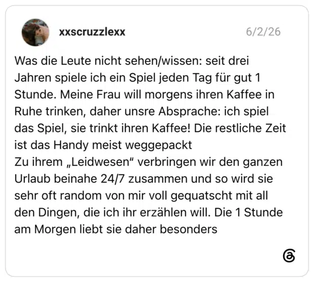 Was die Leute nicht sehen/wissen: seit drei Jahren spiele ich ein Spiel jeden Tag für gut 1 Stunde. Meine Frau will morgens ihren Kaffee in Ruhe trinken, daher unsre Absprache: ich spiel das Spiel, sie trinkt ihren Kaffee! Die restliche Zeit ist das Handy meist weggepackt Zu ihrem „Leidwesen“ verbringen wir den ganzen Urlaub beinahe 24/7 zusammen und so wird sie sehr oft random von mir voll gequatscht mit all den Dingen, die ich ihr erzählen will. Die 1 Stunde am Morgen liebt sie daher besonders