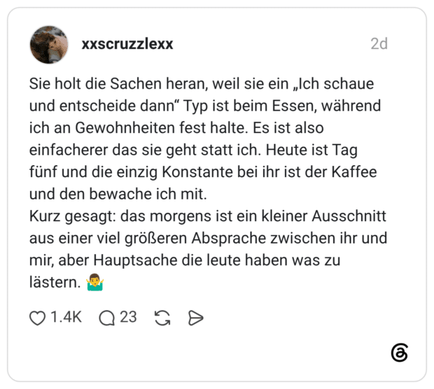Sie holt die Sachen heran, weil sie ein „Ich schaue und entscheide dann" Typ ist beim Essen, während ich an Gewohnheiten fest halte. Es ist also einfacherer das sie geht statt ich. Heute ist Tag fünf und die einzig Konstante bei ihr ist der Kaffee und den bewache ich mit. Kurz gesagt: das morgens ist ein kleiner Ausschnitt aus einer viel größeren Absprache zwischen ihr und mir, aber Hauptsache die leute haben was zu lästern.