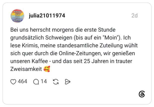 Bei uns herrscht morgens die erste Stunde grundsätzlich Schweigen (bis auf ein "Moin"). Ich lese Krimis, meine standesamtliche Zuteilung wühlt sich quer durch die Online-Zeitungen, wir genießen unseren Kaffee - und das seit 25 Jahren in trauter Zweisamkeit