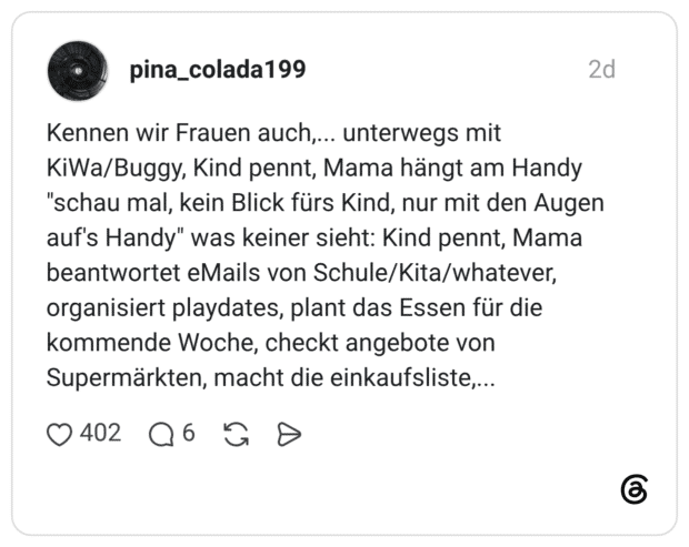 Kennen wir Frauen auch,... unterwegs mit KiWa/Buggy, Kind pennt, Mama hängt am Handy "schau mal, kein Blick fürs Kind, nur mit den Augen auf's Handy" was keiner sieht: Kind pennt, Mama beantwortet eMails von Schule/Kita/whatever, organisiert playdates, plant das Essen für die kommende Woche, checkt angebote von Supermärkten, macht die einkaufsliste,...