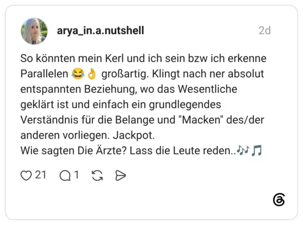 So könnten mein Kerl und ich sein bzw ich erkenne Parallelen großartig. Klingt nach ner absolut entspannten Beziehung, wo das Wesentliche geklärt ist und einfach ein grundlegendes Verständnis für die Belange und "Macken" des/der anderen vorliegen. Jackpot. Wie sagten Die Ärzte? Lass die Leute reden..