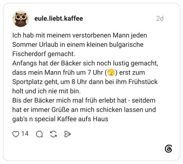 Ich hab mit meinem verstorbenen Mann jeden Sommer Urlaub in einem kleinen bulgarische Fischerdorf gemacht. Anfangs hat der Bäcker sich noch lustig gemacht, dass mein Mann früh um 7 Uhr (*) erst zum Sportplatz geht, um 8 Uhr dann bei ihm Frühstück holt und ich nie mit bin. Bis der Bäcker mich mal früh erlebt hat - seitdem hat er immer Grüße an mich schicken lassen und gab's n special Kaffee aufs Haus