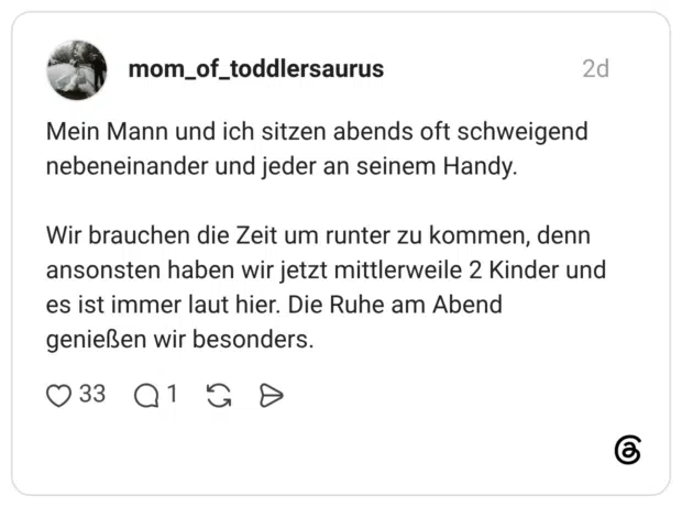 Mein Mann und ich sitzen abends oft schweigend nebeneinander und jeder an seinem Handy. Wir brauchen die Zeit um runter zu kommen, denn ansonsten haben wir jetzt mittlerweile 2 Kinder und es ist immer laut hier. Die Ruhe am Abend genießen wir besonders.