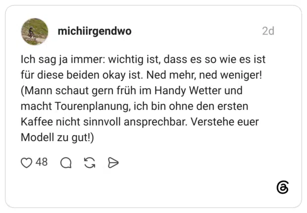 Ich sag ja immer: wichtig ist, dass es so wie es ist für diese beiden okay ist. Ned mehr, ned weniger! (Mann schaut gern früh im Handy Wetter und macht Tourenplanung, ich bin ohne den ersten Kaffee nicht sinnvoll ansprechbar. Verstehe euer Modell zu gut!)
