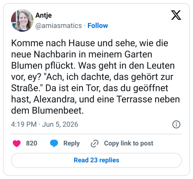 Komme nach Hause und sehe, wie die neue Nachbarin in meinem Garten Blumen pflückt. Was geht in den Leuten vor, ey? "Ach, ich dachte, das gehört zur Straße." Da ist ein Tor, das du geöffnet hast, Alexandra, und eine Terrasse neben dem Blumenbeet.