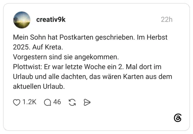 Mein Sohn hat Postkarten geschrieben. Im Herbst 2025. Auf Kreta. Vorgestern sind sie angekommen. Plottwist: Er war letzte Woche ein 2. Mal dort im Urlaub und alle dachten, das wären Karten aus dem aktuellen Urlaub.