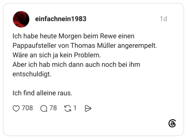 Ich habe heute Morgen beim Rewe einen Pappaufsteller von Thomas Müller angerempelt. Wäre an sich ja kein Problem. Aber ich hab mich dann auch noch bei ihm entschuldigt. Ich find alleine raus.