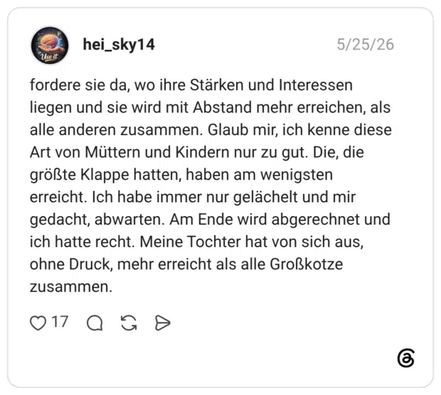 fordere sie da, wo ihre Stärken und Interessen liegen und sie wird mit Abstand mehr erreichen, als alle anderen zusammen. Glaub mir, ich kenne diese Art von Müttern und Kindern nur zu gut. Die, die größte Klappe hatten, haben am wenigsten erreicht. Ich habe immer nur gelächelt und mir gedacht, abwarten. Am Ende wird abgerechnet und ich hatte recht. Meine Tochter hat von sich aus, ohne Druck, mehr erreicht als alle Großkotze zusammen.