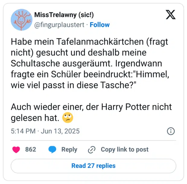 Habe mein Tafelanmachkärtchen (fragt nicht) gesucht und deshalb meine Schultasche ausgeräumt. Irgendwann fragte ein Schüler beeindruckt:"Himmel, wie viel passt in diese Tasche?" Auch wieder einer, der Harry Potter nicht gelesen hat.