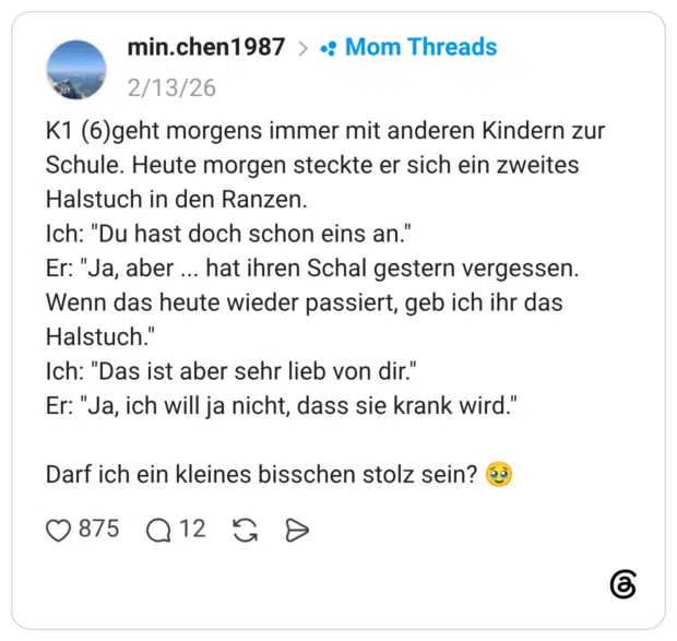 K1 (6)geht morgens immer mit anderen Kindern zur Schule. Heute morgen steckte er sich ein zweites Halstuch in den Ranzen. Ich: "Du hast doch schon eins an." Er: "Ja, aber hat ihren Schal gestern vergessen. Wenn das heute wieder passiert, geb ich ihr das Halstuch." Ich: "Das ist aber sehr lieb von dir." Er: "Ja, ich will ja nicht, dass sie krank wird." Darf ich ein kleines bisschen stolz sein?