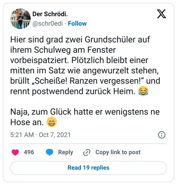 Hier sind grad zwei Grundschüler auf ihrem Schulweg am Fenster vorbeispatziert. Plötzlich bleibt einer mitten im Satz wie angewurzelt stehen, brüllt „Scheiße! Ranzen vergessen!“ und rennt postwendend zurück Heim. Naja, zum Glück hatte er wenigstens ne Hose an.