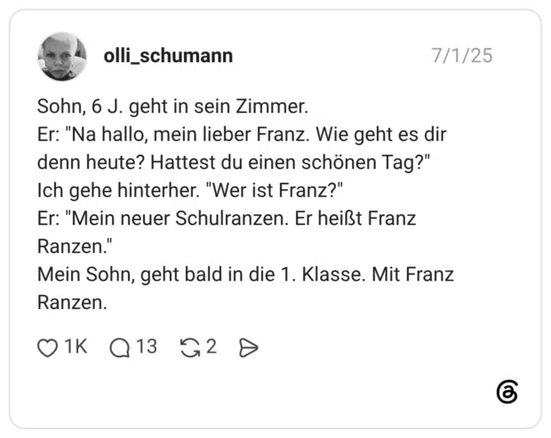 Sohn, 6 J. geht in sein Zimmer. Er: "Na hallo, mein lieber Franz. Wie geht es dir denn heute? Hattest du einen schönen Tag?" Ich gehe hinterher. "Wer ist Franz?" Er: "Mein neuer Schulranzen. Er heißt Franz Ranzen." Mein Sohn, geht bald in die 1. Klasse. Mit Franz Ranzen.