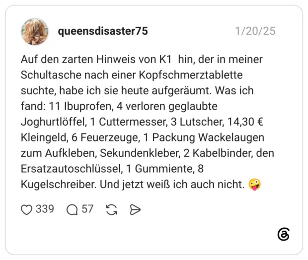 Auf den zarten Hinweis von K1 hin, der in meiner Schultasche nach einer Kopfschmerztablette suchte, habe ich sie heute aufgeräumt. Was ich fand: 11 Ibuprofen, 4 verloren geglaubte Joghurtlöffel, 1 Cuttermesser, 3 Lutscher, 14,30 € Kleingeld, 6 Feuerzeuge, 1 Packung Wackelaugen zum Aufkleben, Sekundenkleber, 2 Kabelbinder, den Ersatzautoschlüssel, 1 Gummiente, 8 Kugelschreiber. Und jetzt weiß ich auch nicht.