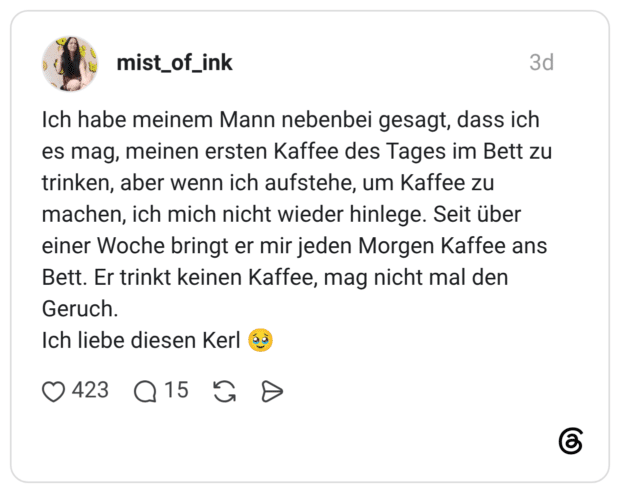Ich habe meinem Mann nebenbei gesagt, dass ich es mag, meinen ersten Kaffee des Tages im Bett zu trinken, aber wenn ich aufstehe, um Kaffee zu machen, ich mich nicht wieder hinlege. Seit über einer Woche bringt er mir jeden Morgen Kaffee ans Bett. Er trinkt keinen Kaffee, mag nicht mal den Geruch. Ich liebe diesen Kerl