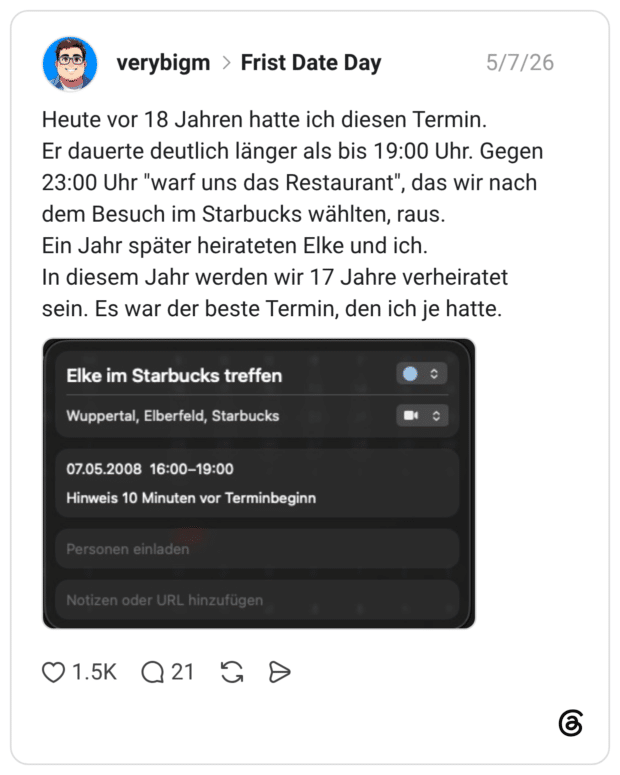 Heute vor 18 Jahren hatte ich diesen Termin. Er dauerte deutlich länger als bis 19:00 Uhr. Gegen 23:00 Uhr "warf uns das Restaurant", das wir nach dem Besuch im Starbucks wählten, raus. Ein Jahr später heirateten Elke und ich. In diesem Jahr werden wir 17 Jahre verheiratet sein. Es war der beste Termin, den ich je hatte. Elke im Starbucks treffen Wuppertal, Elberfeld, Starbucks 07.05.2008 16:00-19:00 Hinweis 10 Minuten vor Terminbeginn Personen einladen Notizen oder URL hinzufügen