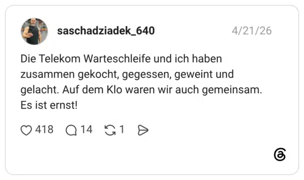 Die Telekom Warteschleife und ich haben zusammen gekocht, gegessen, geweint und gelacht. Auf dem Klo waren wir auch gemeinsam. Es ist ernst!