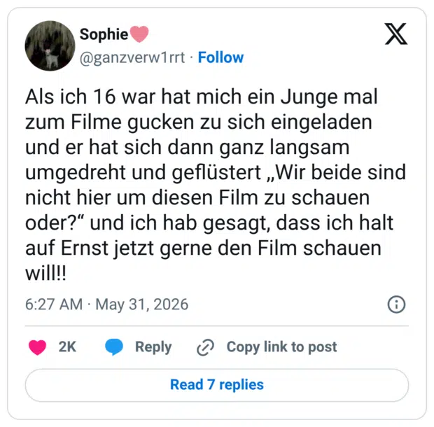 Als ich 16 war hat mich ein Junge mal zum Filme gucken zu sich eingeladen und er hat sich dann ganz langsam umgedreht und geflüstert „Wir beide sind nicht hier um diesen Film zu schauen oder?" und ich hab gesagt, dass ich halt auf Ernst jetzt gerne den Film schauen will!!