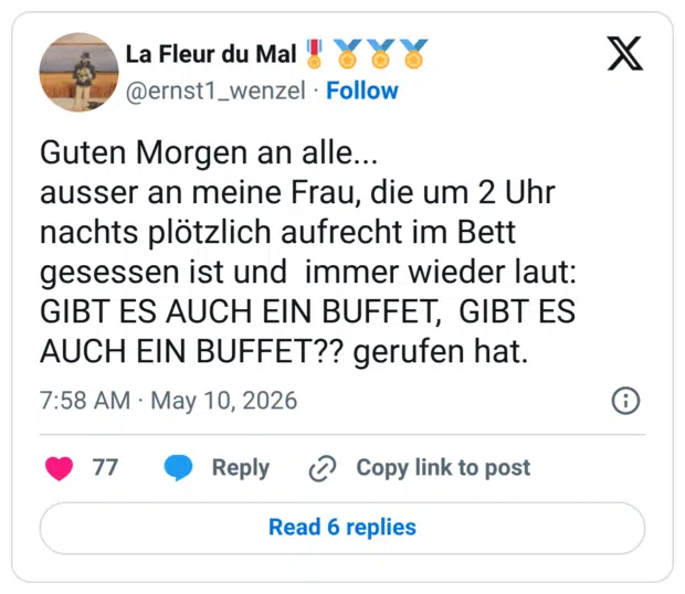 Guten Morgen an alle... ausser an meine Frau, die um 2 Uhr nachts plötzlich aufrecht im Bett gesessen ist und immer wieder laut: GIBT ES AUCH EIN BUFFET, GIBT ES AUCH EIN BUFFET?? gerufen hat