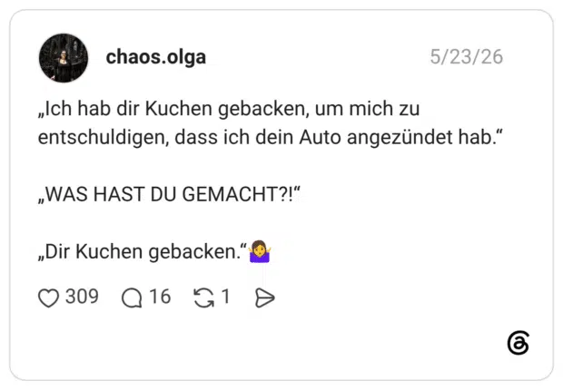 „Ich hab dir Kuchen gebacken, um mich zu entschuldigen, dass ich dein Auto angezündet hab." „WAS HAST DU GEMACHT?!" „Dir Kuchen gebacken."