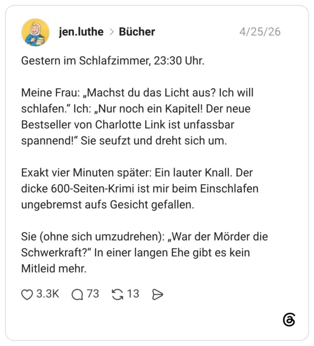 Gestern im Schlafzimmer, 23:30 Uhr. Meine Frau: „Machst du das Licht aus? Ich will schlafen." Ich: „Nur noch ein Kapitel! Der neue Bestseller von Charlotte Link ist unfassbar spannend!" Sie seufzt und dreht sich um. Exakt vier Minuten später: Ein lauter Knall. Der dicke 600-Seiten-Krimi ist mir beim Einschlafen ungebremst aufs Gesicht gefallen. Sie (ohne sich umzudrehen): „War der Mörder die Schwerkraft?" In einer langen Ehe gibt es kein Mitleid mehr