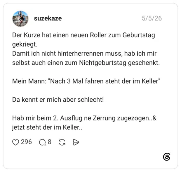 Der Kurze hat einen neuen Roller zum Geburtstag gekriegt. Damit ich nicht hinterherrennen muss, hab ich mir selbst auch einen zum Nichtgeburtstag geschenkt. Mein Mann: "Nach 3 Mal fahren steht der im Keller" Da kennt er mich aber schlecht! Hab mir beim 2. Ausflug ne Zerrung zugezogen..& jetzt steht der im Keller..