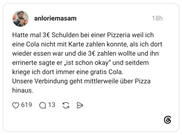 Hatte mal 3€ Schulden bei einer Pizzeria weil ich eine Cola nicht mit Karte zahlen konnte, als ich dort wieder essen war und die 3€ zahlen wollte und ihn errinerte sagte er „ist schon okay“ und seitdem kriege ich dort immer eine gratis Cola. Unsere Verbindung geht mittlerweile über Pizza hinaus.