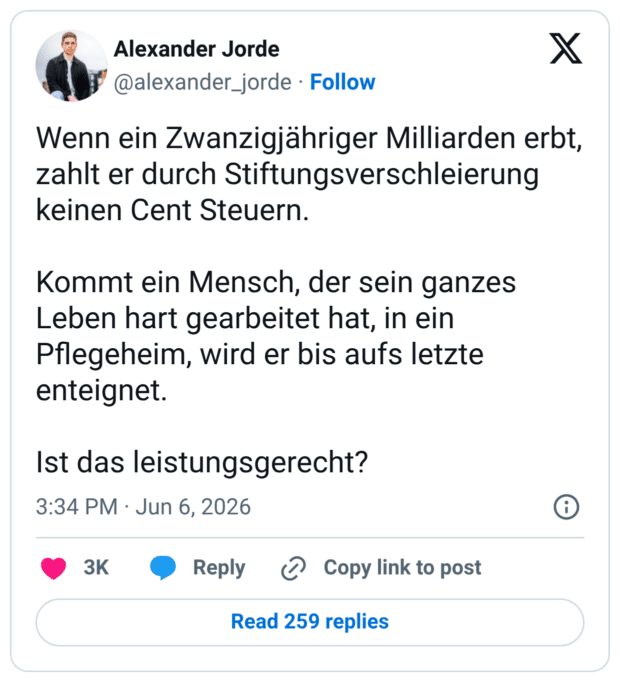 Wenn ein Zwanzigjähriger Milliarden erbt, zahlt er durch Stiftungsverschleierung keinen Cent Steuern. Kommt ein Mensch, der sein ganzes Leben hart gearbeitet hat, in ein Pflegeheim, wird er bis aufs letzte enteignet. Ist das leistungsgerecht?