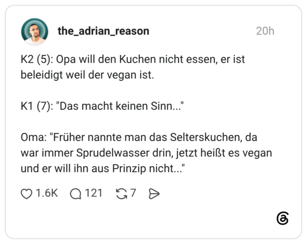 K2 (5): Opa will den Kuchen nicht essen, er ist beleidigt weil der vegan ist. K1 (7): "Das macht keinen Sinn..." Oma: "Früher nannte man das Selterskuchen, da war immer Sprudelwasser drin, jetzt heißt es vegan und er will ihn aus Prinzip nicht..."