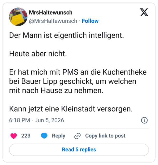 Der Mann ist eigentlich intelligent. Heute aber nicht. Er hat mich mit PMS an die Kuchentheke bei Bauer Lipp geschickt, um welchen mit nach Hause zu nehmen. Kann jetzt eine Kleinstadt versorgen.