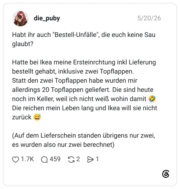 Habt ihr auch "Bestell-Unfälle", die euch keine Sau glaubt? Hatte bei Ikea meine Ersteinrchtung inkl Lieferung bestellt gehabt, inklusive zwei Topflappen. Statt den zwei Topflappen habe wurden mir allerdings 20 Topflappen geliefert. Die sind heute noch im Keller, weil ich nicht weiß wohin damit 🤣 Die reichen mein Leben lang und Ikea will sie nicht zurück 😅 (Auf dem Lieferschein standen übrigens nur zwei, es wurden also nur zwei berechnet)