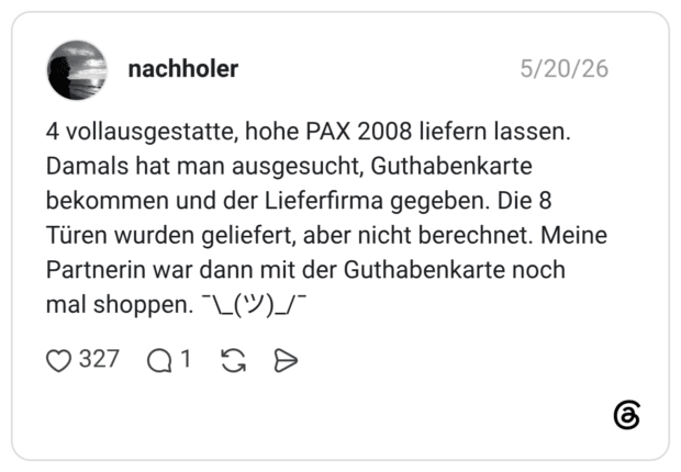 4 vollausgestatte, hohe PAX 2008 liefern lassen. Damals hat man ausgesucht, Guthabenkarte bekommen und der Lieferfirma gegeben. Die 8 Türen wurden geliefert, aber nicht berechnet. Meine Partnerin war dann mit der Guthabenkarte noch mal shoppen. ¯\_(ツ)_/¯