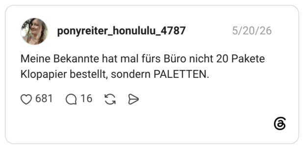 Meine Bekannte hat mal fürs Büro nicht 20 Pakete Klopapier bestellt, sondern PALETTEN.
