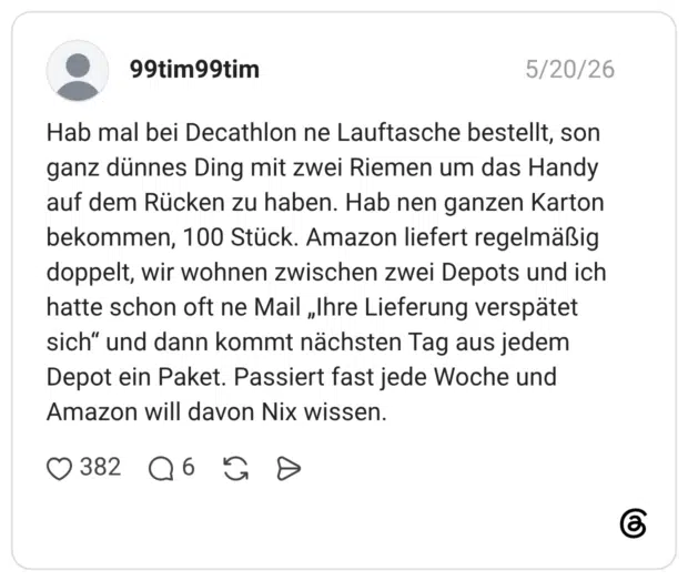 Hab mal bei Decathlon ne Lauftasche bestellt, son ganz dünnes Ding mit zwei Riemen um das Handy auf dem Rücken zu haben. Hab nen ganzen Karton bekommen, 100 Stück. Amazon liefert regelmäßig doppelt, wir wohnen zwischen zwei Depots und ich hatte schon oft ne Mail „Ihre Lieferung verspätet sich“ und dann kommt nächsten Tag aus jedem Depot ein Paket. Passiert fast jede Woche und Amazon will davon Nix wissen.