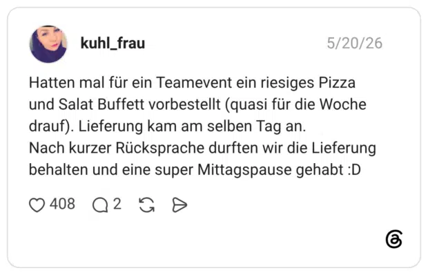 Hatten mal für ein Teamevent ein riesiges Pizza und Salat Buffett vorbestellt (quasi für die Woche drauf). Lieferung kam am selben Tag an. Nach kurzer Rücksprache durften wir die Lieferung behalten und eine super Mittagspause gehabt :D