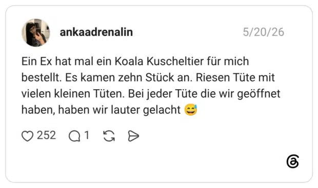 Ein Ex hat mal ein Koala Kuscheltier für mich bestellt. Es kamen zehn Stück an. Riesen Tüte mit vielen kleinen Tüten. Bei jeder Tüte die wir geöffnet haben, haben wir lauter gelacht 😅