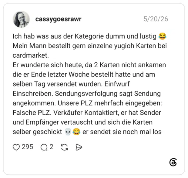 Ich hab was aus der Kategorie dumm und lustig 😂 Mein Mann bestellt gern einzelne yugioh Karten bei cardmarket. Er wunderte sich heute, da 2 Karten nicht ankamen die er Ende letzter Woche bestellt hatte und am selben Tag versendet wurden. Einfwurf Einschreiben. Sendungsverfolgung sagt Sendung angekommen. Unsere PLZ mehrfach eingegeben: Falsche PLZ. Verkäufer Kontaktiert, er hat Sender und Empfänger vertauscht und sich die Karten selber geschickt 💀😂 er sendet sie noch mal los
