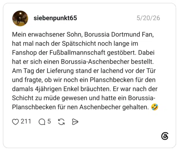 Mein erwachsener Sohn, Borussia Dortmund Fan, hat mal nach der Spätschicht noch lange im Fanshop der Fußballmannschaft gestöbert. Dabei hat er sich einen Borussia-Aschenbecher bestellt. Am Tag der Lieferung stand er lachend vor der Tür und fragte, ob wir noch ein Planschbecken für den damals 4jährigen Enkel bräuchten. Er war nach der Schicht zu müde gewesen und hatte ein Borussia-Planschbecken für nen Aschenbecher gehalten. 🤣