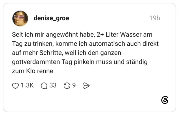 Seit ich mir angewöhnt habe, 2+ Liter Wasser am Tag zu trinken, komme ich automatisch auch direkt auf mehr Schritte, weil ich den ganzen gottverdammten Tag pinkeln muss und ständig zum Klo renne