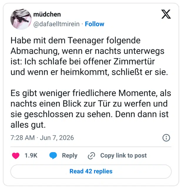 Habe mit dem Teenager folgende Abmachung, wenn er nachts unterwegs ist: Ich schlafe bei offener Zimmertür und wenn er heimkommt, schließt er sie. Es gibt weniger friedlichere Momente, als nachts einen Blick zur Tür zu werfen und sie geschlossen zu sehen. Denn dann ist alles gut.