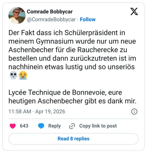 Der Fakt dass ich Schülerpräsident in meinem Gymnasium wurde nur um neue Aschenbecher für die Raucherecke zu bestellen und dann zurückzutreten ist im nachhinein etwas lustig und so unseriös💀😭 Lycée Technique de Bonnevoie, eure heutigen Aschenbecher gibt es dank mir.