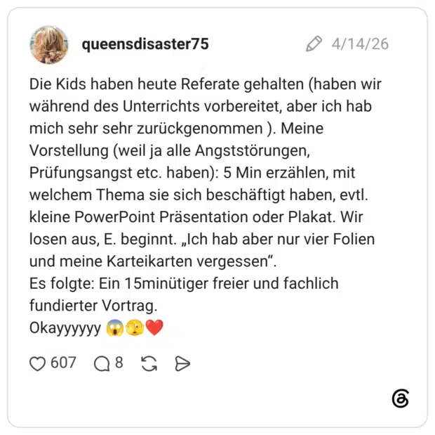 Die Kids haben heute Referate gehalten (haben wir während des Unterrichts vorbereitet, aber ich hab mich sehr sehr zurückgenommen ). Meine Vorstellung (weil ja alle Angststörungen, Prüfungsangst etc. haben): 5 Min erzählen, mit welchem Thema sie sich beschäftigt haben, evtl. kleine PowerPoint Präsentation oder Plakat. Wir losen aus, E. beginnt. „Ich hab aber nur vier Folien und meine Karteikarten vergessen“. Es folgte: Ein 15minütiger freier und fachlich fundierter Vortrag. Okayyyyyy 😱🫣❤️
