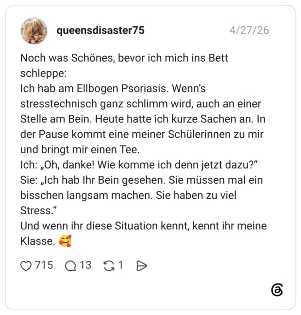 Noch was Schönes, bevor ich mich ins Bett schleppe: Ich hab am Ellbogen Psoriasis. Wenn’s stresstechnisch ganz schlimm wird, auch an einer Stelle am Bein. Heute hatte ich kurze Sachen an. In der Pause kommt eine meiner Schülerinnen zu mir und bringt mir einen Tee. Ich: „Oh, danke! Wie komme ich denn jetzt dazu?“ Sie: „Ich hab Ihr Bein gesehen. Sie müssen mal ein bisschen langsam machen. Sie haben zu viel Stress.“ Und wenn ihr diese Situation kennt, kennt ihr meine Klasse. 🥰