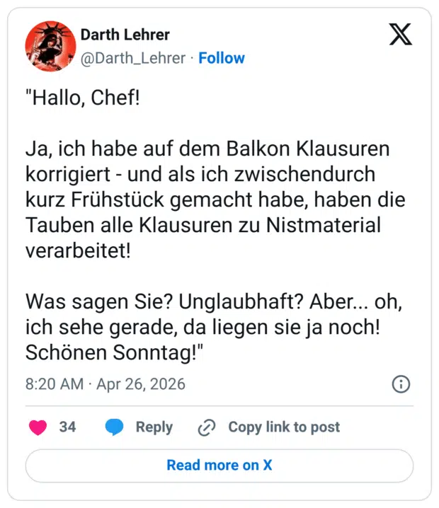 "Hallo, Chef! Ja, ich habe auf dem Balkon Klausuren korrigiert - und als ich zwischendurch kurz Frühstück gemacht habe, haben die Tauben alle Klausuren zu Nistmaterial verarbeitet! Was sagen Sie? Unglaubhaft? Aber... oh, ich sehe gerade, da liegen sie ja noch! Schönen Sonntag!"
