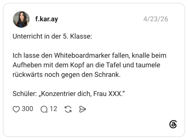 Unterricht in der 5. Klasse: Ich lasse den Whiteboardmarker fallen, knalle beim Aufheben mit dem Kopf an die Tafel und taumele rückwärts noch gegen den Schrank. Schüler: „Konzentrier dich, Frau XXX.“