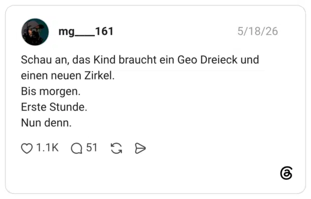 Schau an, das Kind braucht ein Geo Dreieck und einen neuen Zirkel. Bis morgen. Erste Stunde. Nun denn.